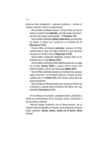 130
persona más acogedora, expresar gratitud y vencer el
miedo a asumir nuevos compromisos.
· Nunca Más confesaré temor, "porque Dios no me ha
dado un espíritu de cobardía, sino de poder, de amor y
de dominio propio (sobriedad)" 2 Timoteo 1(7)
· Nunca Más confesaré duda y falta de fe, porque Dios
ha dado a todas sus criaturas la medida de fe
Romanos 12 (3)
· Nunca Más confesaré pobreza, porque mi Dios
suplirá todo lo que me falta conforme a sus riquezas
en gloria en Cristo Jesús Filipenses 4 (19)
· Nunca Más confesaré debilidad, porque Dios es la
fortaleza de mi vida Salmo 27(1)
· Nunca Más confesaré enfermedad porque por su llaga
fui curado Isaías 53(5) y Jesús mismo tomó mis
enfermedades y llevó mis dolencias Mateo 8(7)
· Nunca Más confesaré pesares y frustraciones, porque
estoy echando mi ansiedad sobre el, porque el tiene
cuidado de mí 1 Pedro 5(7). Con Cristo, estoy libre de
preocupaciones.
· Nunca Más confesaré esclavitud, porque el Señor es
el Espíritu y donde está el Espíritu del Señor ahí hay
libertad 2 Corintios 3 (17)
Yo te ofrezco mi corazón, acéptalo Señor, purifícalo y
dame los sentimientos de tu Corazón divino. Ayúdame a
ser humilde y valiente.
Hazme testigo auténtico de tu Resurrección, de tu
victoria sobre el pecado y la muerte, de tu presencia viviente
entre nosotros. Santo, santo, santo es el Señor, Dios
¡Amén!
 