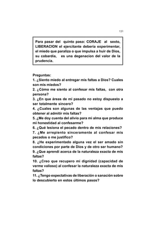 131
Para pasar del quinto paso: CORAJE al sexto,
LIBERACION el ejercitante debería experimentar,
el miedo que paraliza o que impulsa a huir de Dios,
su cobardía, es una degenacion del valor de la
prudencia.
Preguntas:
1. ¿Siento miedo al entregar mis faltas a Dios? Cuales
son mis miedos?
2. ¿Cómo me siento al confesar mis faltas, con otra
persona?
3. ¿En que áreas de mí pasado no estoy dispuesto a
ser totalmente sincero?
4. ¿Cuales son algunas de las ventajas que puedo
obtener al admitir mis faltas?
5. ¿Me doy cuenta del alivio para mi alma que produce
mi honestidad al confesarme?
6. ¿Qué lesiona el pecado dentro de mis relaciones?
7. ¿Me arrepiento sinceramente al confesar mis
pecados o me justifico?
8. ¿He experimentado alguna vez el ser amado sin
condiciones por parte de Dios y de otro ser humano?
9. ¿Que aprendí acerca de la naturaleza exacta de mis
faltas?
10. ¿Creo que recupero mi dignidad (capacidad de
verme valioso) al confesar la naturaleza exacta de mis
faltas?
11. ¿Tengo expectativas de liberación o sanación sobre
lo descubierto en estos últimos pasos?
 