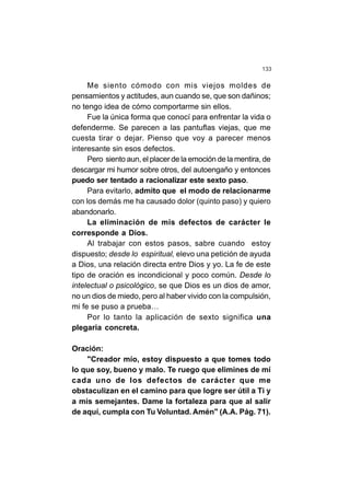 133
Me siento cómodo con mis viejos moldes de
pensamientos y actitudes, aun cuando se, que son dañinos;
no tengo idea de cómo comportarme sin ellos.
Fue la única forma que conocí para enfrentar la vida o
defenderme. Se parecen a las pantuflas viejas, que me
cuesta tirar o dejar. Pienso que voy a parecer menos
interesante sin esos defectos.
Pero siento aun, el placer de la emoción de la mentira, de
descargar mi humor sobre otros, del autoengaño y entonces
puedo ser tentado a racionalizar este sexto paso.
Para evitarlo, admito que el modo de relacionarme
con los demás me ha causado dolor (quinto paso) y quiero
abandonarlo.
La eliminación de mis defectos de carácter le
corresponde a Dios.
Al trabajar con estos pasos, sabre cuando estoy
dispuesto; desde lo espiritual, elevo una petición de ayuda
a Dios, una relación directa entre Dios y yo. La fe de este
tipo de oración es incondicional y poco común. Desde lo
intelectual o psicológico, se que Dios es un dios de amor,
no un dios de miedo, pero al haber vivido con la compulsión,
mi fe se puso a prueba…
Por lo tanto la aplicación de sexto significa una
plegaria concreta.
Oración:
"Creador mío, estoy dispuesto a que tomes todo
lo que soy, bueno y malo. Te ruego que elimines de mí
cada uno de los defectos de carácter que me
obstaculizan en el camino para que logre ser útil a Ti y
a mis semejantes. Dame la fortaleza para que al salir
de aquí, cumpla con Tu Voluntad. Amén" (A.A. Pág. 71).
 