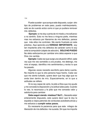 134
Puede suceder que aunque este dispuesto, surjan otro
tipo de problemas en este paso, puedo malinterpretarlo,
esto se da cuando actúo como si que yo pudiera remover
mis defectos.
Ejemplo: si me doy cuenta de mi miedo y me esfuerzo
a no sentirlo. Esto no me lleva a ninguna parte, mientras
mas me esfuerzo por liberarme de mis defectos, parece
que más ellos me controlan. Me siento frustrado en esta
práctica. Aquí aprendo una VERDAD IMPORTANTE, soy
tan impotente ante mis defectos de carácter como lo soy
ante la compulsión (objeto de adicción). SOLO NO PUEDO
No debo esforzarme por cambiar sino debo esperar a que
Dios me cambie.
Ejemplo: Cada vez que surge una situación difícil, cada
vez que me veo sometido a una prueba, me detengo, me
miro al espejo, identifico mis sentimientos y reviso lo que
ha pasado.
Algunas veces necesito escribirlo para dame cuenta.
No importa lo que la otra persona haya hecho. Cada vez
que me siento turbado, quiere decir que hay algo que no
anda bien dentro de mío. Especialmente, en lo que a
actitudes se refiere.
Si no soy capaz de verlo, le pido a Dios que me ayude
y me conceda la disposición y la actitud adecuada. Cuando
lo veo, lo reconozco y le pido que me conceda valor y
sabiduría para cambiar.
Debo seguir siendo miedoso? No!!!…Necesito estar
enteramente dispuesto, esto quiere decir que le doy la
espalda a viejos patrones de conductas autodestructivas y
me esfuerzo a cumplir estos pasos.
Es necesaria la paciencia para que este milagro de
liberación de mis defectos me suceda. Sin que me importe
 