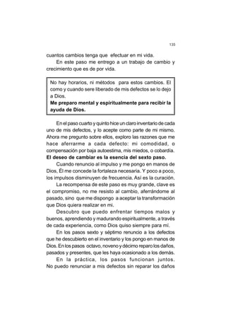 135
cuantos cambios tenga que efectuar en mi vida.
En este paso me entrego a un trabajo de cambio y
crecimiento que es de por vida.
No hay horarios, ni métodos para estos cambios. El
como y cuando sere liberado de mis defectos se lo dejo
a Dios.
Me preparo mental y espiritualmente para recibir la
ayuda de Dios.
En el paso cuarto y quinto hice un claro inventario de cada
uno de mis defectos, y lo acepte como parte de mi mismo.
Ahora me pregunto sobre ellos, exploro las razones que me
hace aferrarme a cada defecto: mi comodidad, o
compensación por baja autoestima, mis miedos, o cobardía.
El deseo de cambiar es la esencia del sexto paso.
Cuando renuncio al impulso y me pongo en manos de
Dios, Él me concede la fortaleza necesaria. Y poco a poco,
los impulsos disminuyen de frecuencia. Así es la curación.
La recompensa de este paso es muy grande, clave es
el compromiso, no me resisto al cambio, aferrándome al
pasado, sino que me dispongo a aceptar la transformación
que Dios quiera realizar en mi.
Descubro que puedo enfrentar tiempos malos y
buenos, aprendiendo y madurando espiritualmente, a través
de cada experiencia, como Dios quiso siempre para mí.
En los pasos sexto y séptimo renuncio a los defectos
que he descubierto en el inventario y los pongo en manos de
Dios. En los pasos octavo, noveno y décimo reparo los daños,
pasados y presentes, que les haya ocasionado a los demás.
En la práctica, los pasos funcionan juntos.
No puedo renunciar a mis defectos sin reparar los daños
 