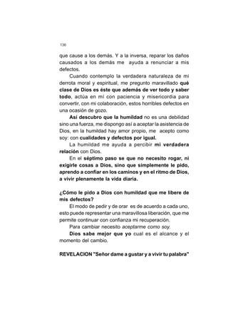 136
que cause a los demás. Y a la inversa, reparar los daños
causados a los demás me ayuda a renunciar a mis
defectos.
Cuando contemplo la verdadera naturaleza de mi
derrota moral y espiritual, me pregunto maravillado qué
clase de Dios es éste que además de ver todo y saber
todo, actúa en mí con paciencia y misericordia para
convertir, con mi colaboración, estos horribles defectos en
una ocasión de gozo.
Así descubro que la humildad no es una debilidad
sino una fuerza, me dispongo así a aceptar la asistencia de
Dios, en la humildad hay amor propio, me acepto como
soy: con cualidades y defectos por igual.
La humildad me ayuda a percibir mi verdadera
relación con Dios.
En el séptimo paso se que no necesito rogar, ni
exigirle cosas a Dios, sino que simplemente le pido,
aprendo a confiar en los caminos y en el ritmo de Dios,
a vivir plenamente la vida diaria.
¿Cómo le pido a Dios con humildad que me libere de
mis defectos?
El modo de pedir y de orar es de acuerdo a cada uno,
esto puede representar una maravillosa liberación, que me
permite continuar con confianza mi recuperación.
Para cambiar necesito aceptarme como soy.
Dios sabe mejor que yo cual es el alcance y el
momento del cambio.
REVELACION "Señor dame a gustar y a vivir tu palabra"
 