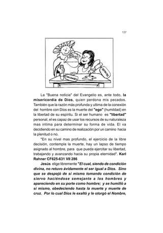 137
La "Buena noticia" del Evangelio es, ante todo, la
misericordia de Dios, quien perdona mis pecados.
También que la razón más profunda y ultima de la conexión
del hombre con Dios es la muerte del "ego" (humildad) en
la libertad de su espíritu. Si el ser humano es "libertad"
personal, el es capaz de usar los recursos de su naturaleza
mas intima para determinar su forma de vida. El va
decidiendo en su camino de realización por un camino hacia
la plenitud o no.
"En su nivel mas profundo, el ejercicio de la libre
decisión, contempla la muerte, hay un lapso de tiempo
asignado al hombre, para que pueda ejercitar su libertad,
trabajando y avanzando hacia su propia eternidad". Karl
Rahner CF625-631 VII 286
Jesús elige libremente "El cual, siendo de condición
divina, no retuvo ávidamente el ser igual a Dios. Sino
que se despojó de sí mismo tomando condición de
siervo haciéndose semejante a los hombres y
apareciendo en su porte como hombre; y se humilló a
sí mismo, obedeciendo hasta la muerte y muerte de
cruz. Por lo cual Dios le exaltó y le otorgó el Nombre,
 