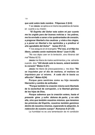 138
que está sobre todo nombre. Filipenses 2 (6-9)
Y así Jesús se aplica a si mismo las palabras de Isaías
en cuanto a su misión:
"El Espíritu del Señor esta sobre mi por cuanto
me ha ungido para dar buenas noticias a los pobres,
me ha enviado a sanar a los quebrantados de corazón,
a pregonar libertad a los cautivos y vista a los ciegos,
y a poner en libertad a los oprimidos y a predicar el
año agradable del Señor" Isaías 61(1-2)
Y nos asegura en el evangelio "Por eso, si el Hijo los
libera, ustedes serán realmente libres" Juan 8 (36)
"No nos dejes caer en la tentación, sino líbranos del
mal" Mateo 6(13)
Jesús me libera de malos sentimientos y me advierte
cuando dice "Allí donde este tu tesoro, estará también
tu corazón" Mateo 6 (21)
Jesús me libera de preocupaciones y me dice: "No
se inquieten por el día de mañana, el mañana se
inquietara por si mismo. A cada día le basta su
aflicción". Mateo 6(34)
Porque para sentirme como su hijo necesito
liberación y cambio de actitudes:
"Porque también la creación misma será libertada
de la esclavitud de corrupción, a la libertad gloriosa
de los hijos de Dios.
Porque sabemos que la creación entera, hasta el
presente gime y sufre dolores de parto; y no sólo
ella, sino que también nosotros mismos, que tenemos
las primicias del Espíritu, nosotros también gemimos
dentro de nosotros mismos, esperando la adopción, la
redención de nuestro cuerpo". Romanos 8 (21-23)
La humildad no es una lamentación de mi condición
 