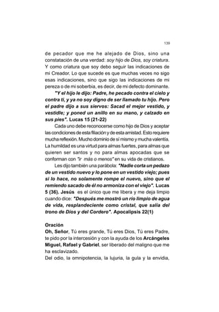 139
de pecador que me he alejado de Dios, sino una
constatación de una verdad: soy hijo de Dios, soy criatura.
Y como criatura que soy debo seguir las indicaciones de
mi Creador. Lo que sucede es que muchas veces no sigo
esas indicaciones, sino que sigo las indicaciones de mi
pereza o de mi soberbia, es decir, de mi defecto dominante.
"Y el hijo le dijo: Padre, he pecado contra el cielo y
contra ti, y ya no soy digno de ser llamado tu hijo. Pero
el padre dijo a sus siervos: Sacad el mejor vestido, y
vestidle; y poned un anillo en su mano, y calzado en
sus pies". Lucas 15 (21-22)
Cada uno debe reconocerse como hijo de Dios y aceptar
lascondicionesdeestafiliaciónydeestaamistad.Estorequiere
muchareflexión. Muchodominiodesímismo ymuchavalentía.
La humildad es una virtud para almas fuertes, para almas que
quieren ser santos y no para almas apocadas que se
conforman con "ir más o menos" en su vida de cristianos.
Les dijo también una parábola: "Nadie corta un pedazo
de un vestido nuevo y lo pone en un vestido viejo; pues
si lo hace, no solamente rompe el nuevo, sino que el
remiendo sacado de él no armoniza con el viejo". Lucas
5 (36). Jesús es el único que me libera y me deja limpio
cuando dice: "Después me mostró un río limpio de agua
de vida, resplandeciente como cristal, que salía del
trono de Dios y del Cordero". Apocalipsis 22(1)
Oración
Oh, Señor, Tú eres grande, Tú eres Dios, Tú eres Padre,
te pido por la intercesión y con la ayuda de los Arcángeles
Miguel, Rafael y Gabriel, ser liberado del maligno que me
ha esclavizado.
Del odio, la omnipotencia, la lujuria, la gula y la envidia,
 