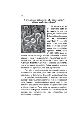 14
El hombre en su
ser siempre está en
búsqueda de una vida
plena y de su realización.
Este aguijón de búsqueda
es su dimensión
espiritual. A veces ella
está dormida; otras veces
brota con fuerza; también
puede estar obnubilada o
oprimida. Viktor Frankl
((1905-1997) Nace en
Austria, Médico Neurólogo, Filósofo y creador de la tercera
escuela de Viena de psicología, la logoterapia (logo=sentido)
terapia para descubrir el sentido de la vida). Habla de
"voluntad de sentido". Se trata de un deseo fundamental
que se transforma en decisión. Es la voluntad de tener una
existencia con significado, con motivo para vivirla.
Para ello el hombre necesita un encuentro desde lo
trascendente, con Dios, para descubrir su dimensión
espiritual, y la Salud en su dimensión psicológica y física.
Si considero las dimensiones del hombre como: alma-
cuerpo y espíritu, ellas necesitan de mi atención especial,
para crecer en mi propio autoconocimiento y en los vínculos
con otros a través del cultivo de una inteligencia emocional
y discernimiento. Para esto es necesario realizar
diariamente la Higiene; tomando nota del estado de: mi
cuerpo, mis pensamientos más relevantes, mis
sentimientos y mi espíritu.
Y entonces en esta crisis... ¿De dónde vengo?
¿Quién soy? ¿A dónde voy?
 
