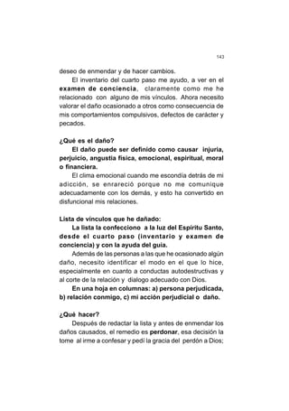143
deseo de enmendar y de hacer cambios.
El inventario del cuarto paso me ayudo, a ver en el
examen de conciencia, claramente como me he
relacionado con alguno de mis vínculos. Ahora necesito
valorar el daño ocasionado a otros como consecuencia de
mis comportamientos compulsivos, defectos de carácter y
pecados.
¿Qué es el daño?
El daño puede ser definido como causar injuria,
perjuicio, angustia física, emocional, espiritual, moral
o financiera.
El clima emocional cuando me escondía detrás de mi
adicción, se enrareció porque no me comunique
adecuadamente con los demás, y esto ha convertido en
disfuncional mis relaciones.
Lista de vínculos que he dañado:
La lista la confecciono a la luz del Espíritu Santo,
desde el cuarto paso (inventario y examen de
conciencia) y con la ayuda del guía.
Además de las personas a las que he ocasionado algún
daño, necesito identificar el modo en el que lo hice,
especialmente en cuanto a conductas autodestructivas y
al corte de la relación y dialogo adecuado con Dios.
En una hoja en columnas: a) persona perjudicada,
b) relación conmigo, c) mi acción perjudicial o daño.
¿Qué hacer?
Después de redactar la lista y antes de enmendar los
daños causados, el remedio es perdonar, esa decisión la
tome al irme a confesar y pedí la gracia del perdón a Dios;
 