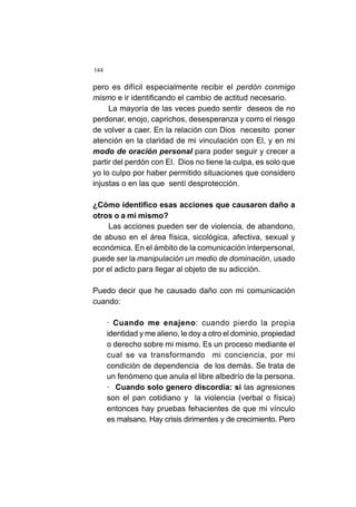 144
pero es difícil especialmente recibir el perdón conmigo
mismo e ir identificando el cambio de actitud necesario.
La mayoría de las veces puedo sentir deseos de no
perdonar, enojo, caprichos, desesperanza y corro el riesgo
de volver a caer. En la relación con Dios necesito poner
atención en la claridad de mi vinculación con El, y en mi
modo de oración personal para poder seguir y crecer a
partir del perdón con El. Dios no tiene la culpa, es solo que
yo lo culpo por haber permitido situaciones que considero
injustas o en las que sentí desprotección.
¿Cómo identifico esas acciones que causaron daño a
otros o a mi mismo?
Las acciones pueden ser de violencia, de abandono,
de abuso en el área física, sicológica, afectiva, sexual y
económica. En el ámbito de la comunicación interpersonal,
puede ser la manipulación un medio de dominación, usado
por el adicto para llegar al objeto de su adicción.
Puedo decir que he causado daño con mi comunicación
cuando:
· Cuando me enajeno: cuando pierdo la propia
identidad y me alieno, le doy a otro el dominio, propiedad
o derecho sobre mi mismo. Es un proceso mediante el
cual se va transformando mi conciencia, por mi
condición de dependencia de los demás. Se trata de
un fenómeno que anula el libre albedrío de la persona.
· Cuando solo genero discordia: si las agresiones
son el pan cotidiano y la violencia (verbal o física)
entonces hay pruebas fehacientes de que mi vínculo
es malsano. Hay crisis dirimentes y de crecimiento. Pero
 