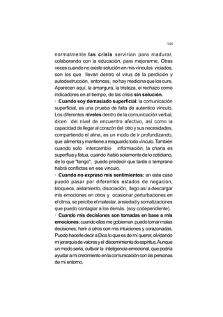 145
normalmente las crisis servirían para madurar,
colaborando con la educación, para mejorarme. Otras
veces cuando no existe solución en mis vínculos viciados,
son los que llevan dentro el virus de la perdición y
autodestrucción, entonces, no hay medicina que los cure.
Aparecen aquí, la amargura, la tristeza, el rechazo como
indicadores en el tiempo, de las crisis sin solución.
· Cuando soy demasiado superficial: la comunicación
superficial, es una prueba de falta de autentico vinculo.
Los diferentes niveles dentro de la comunicación verbal,
dicen del nivel de encuentro afectivo, así como la
capacidad de llegar al corazón del otro y sus necesidades,
compartiendo el alma, es un modo de ir profundizando,
que alimentaymantienearesguardotodovínculo.También
cuando solo intercambio información, la charla es
superflua y fatua, cuando hablo solamente de lo cotidiano,
de lo que "tengo", puedo predecir que tarde o temprano
habrá conflictos en ese vinculo.
· Cuando no expreso mis sentimientos: en este caso
puedo pasar por diferentes estados de negación,
bloqueos, aislamiento, disociación, llego así a descargar
mis emociones en otros y ocasionar perturbaciones en
el clima, se percibe el malestar,ansiedadysomatizaciones
que puedo contagiar a los demás. (soy codependiente).
· Cuando mis decisiones son tomadas en base a mis
emociones:cuandoellasmegobiernan puedotomarmalas
decisiones, herir a otros con mis intuiciones y corazonadas.
PuedohacerledeciraDiosloqueesdemíquerer,olvidando
mijerarquíadevaloresyel discernimientodeespíritus.Aunque
un modo seria, cultivar la inteligencia emocional, que podría
ayudaramicrecimientoenlacomunicaciónconlaspersonas
de mi entorno.
 