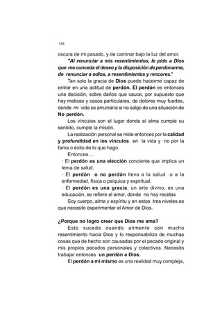 148
oscura de mi pasado, y de caminar bajo la luz del amor.
"Al renunciar a mis resentimientos, le pido a Dios
que me conceda el deseo y la disposición de perdonarme,
de renunciar a odios, a resentimientos y rencores."
Tan solo la gracia de Dios puede hacerme capaz de
entrar en una actitud de perdón. El perdón es entonces
una decisión, sobre daños que cauce, por supuesto que
hay matices y casos particulares, de dolores muy fuertes,
donde mi vida se arruinaría si no salgo de una situación de
No perdón.
Los vínculos son el lugar donde el alma cumple su
sentido, cumple la misión.
La realización personal se mide entonces por la calidad
y profundidad en los vínculos en la vida y no por la
fama o éxito de lo que hago.
Entonces….
· El perdón es una elección conciente que implica un
tema de salud.
· El perdón o no perdón lleva a la salud o a la
enfermedad, física o psíquica y espiritual.
· El perdón es una gracia, un arte divino, es una
educación, se refiere al amor, donde no hay recetas
Soy cuerpo, alma y espíritu y en estos tres niveles es
que necesito experimentar el Amor de Dios.
¿Porque no logro creer que Dios me ama?
Esto sucede cuando alimento con mucho
resentimiento hacia Dios y lo responsabilizo de muchas
cosas que de hecho son causadas por el pecado original y
mis propios pecados personales y colectivos. Necesito
trabajar entonces un perdón a Dios.
El perdón a mi mismo es una realidad muy compleja,
 