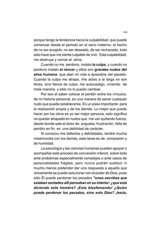 149
porque tengo la tendencia hacia la culpabilidad, que puede
comenzar desde el periodo en el seno materno: el hecho
de no ser acogido, no ser deseado, de ser rechazado, todo
esto hace que me sienta culpable de vivir. Esta culpabilidad,
me destruye y corroe el alma.
Cuando no me perdono, instalo la culpa, y cuando no
perdono instalo el rencor y ellos son grandes nudos del
alma humana, que atan mi vida a episodios del pasado.
Cuando la culpa me atrapa, mis actos a la larga no son
libres, sino llenos de culpa, me autocastigo, viviendo de
mala manera, y esto no lo puedo cambiar.
Por eso el saber colocar el perdón entre los vínculos,
de mi historia personal, es una manera de sanar cualquier
nudo que puede establecerse. Es un paso importante para
la realización propia y de los demás. Lo mejor que puedo
hacer por los otros es yo ser mejor persona, esto significa
no quedar atrapado en nudos que me van quitando fuerza,
desde donde sale el dolor de: angustia, frustración, falta de
perdón en fin, es una debilidad de carácter.
Si conozco mis defectos y debilidades, tendré mucha
misericordia con los demás, esta tarea es de compasión y
de humildad.
La psicología y las ciencias humanas pueden apoyar o
acompañar este proceso de conversión interior, sobre todo
ante problemas especialmente complejos o ante casos de
personalidades frágiles, pero nunca podrán sustituir ni
mucho menos pretender dar una respuesta a aquello que
únicamente se puede solucionar con el poder de Dios, pues
sólo Él puede perdonar los pecados "unos escribas que
estaban sentados alli pensaban en su interior: ¿que esta
diciendo este hombre? ¡Esta blasfemando! ¿Quien
puede perdonar los pecados, sino solo Dios? Jesús,
 
