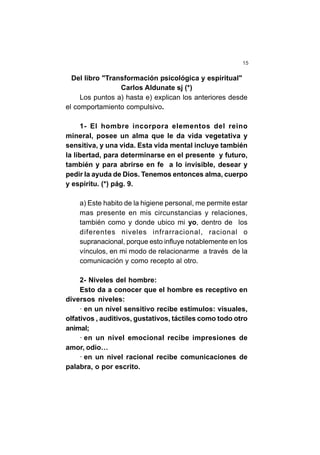 15
Del libro "Transformación psicológica y espiritual"
Carlos Aldunate sj (*)
Los puntos a) hasta e) explican los anteriores desde
el comportamiento compulsivo.
1- El hombre incorpora elementos del reino
mineral, posee un alma que le da vida vegetativa y
sensitiva, y una vida. Esta vida mental incluye también
la libertad, para determinarse en el presente y futuro,
también y para abrirse en fe a lo invisible, desear y
pedir la ayuda de Dios. Tenemos entonces alma, cuerpo
y espíritu. (*) pág. 9.
a) Este habito de la higiene personal, me permite estar
mas presente en mis circunstancias y relaciones,
también como y donde ubico mi yo, dentro de los
diferentes niveles infrarracional, racional o
supranacional, porque esto influye notablemente en los
vínculos, en mi modo de relacionarme a través de la
comunicación y como recepto al otro.
2- Niveles del hombre:
Esto da a conocer que el hombre es receptivo en
diversos niveles:
· en un nivel sensitivo recibe estímulos: visuales,
olfativos , auditivos, gustativos, táctiles como todo otro
animal;
· en un nivel emocional recibe impresiones de
amor, odio…
· en un nivel racional recibe comunicaciones de
palabra, o por escrito.
 