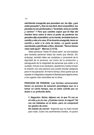 150
advirtiendo enseguida que pensaban así, les dijo: ¿que
están pensado? ¿ Que es mas fácil, decir al paralítico: tus
pecados te son perdonados o "levántate, toma tu camilla
y camina" ? Para que ustedes sepan que El Hijo del
hombre tiene sobre la tierra el poder de perdonar los
pecados-dijo al paralítico- yo te mando, levántate toma tu
camilla y vete a tu casa. El se levanto enseguida, tomo su
camilla y salio a la vista de todos. La gente quedo
asombrada y glorificaba a Dios, diciendo: "Nunca hemos
visto nada igual". Marcos 2 ( 6-12).
Debo perdonar "hasta 70 veces siete", es una realidad
que necesito perdonar todas las veces que ofendo. Sin
embargo, también debo ser cauteloso y consciente de la
dignidad de la persona, así como de la protección y
salvaguarda de la integridad de personas que están a mi
cuidado. Incluso si es necesario, apartarme y hasta romper
la relación con esa persona que puede resultar peligrosa
para mi recuperación. Al mismo tiempo, Dios quiere que se
respete mi integridad y respeta mi libertad para dejarlo entrar
a los lugares más recónditos de mi alma.
PROCESO DE PERDON: Las heridas emocionales
tienen un proceso de sanación psicológica que va a
tomar un cierto tiempo, sea un dolor sufrido por un
duelo o un profundo daño.
1. Negación: Señor, déjame ver, lo que Tú ves en
mi vida y yo no veo. ¿Cuántas veces, te negué? Tal
vez me hablabas en el dolor...pero no comprendí
tus gestos de amor.
He tratado de sonreír fingiendo que no hubo herida
para nada. Cubro mis sentimientos heridos, no quiero
 