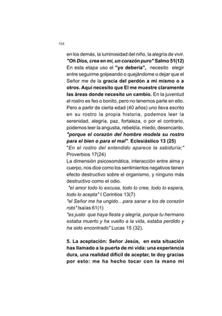 154
en los demás, la luminosidad del niño, la alegría de vivir.
"Oh Dios, crea en mi, un corazón puro" Salmo 51(12)
En esta etapa uso el "yo debería", necesito elegir
entre seguirme golpeando o quejándome o dejar que el
Señor me de la gracia del perdón a mi mismo o a
otros. Aquí necesito que El me muestre claramente
las áreas donde necesito un cambio. En la juventud
el rostro es feo o bonito, pero no tenemos parte en ello.
Pero a partir de cierta edad (40 años) uno lleva escrito
en su rostro la propia historia, podemos leer la
serenidad, alegría, paz, fortaleza, o por el contrario,
podemos leer la angustia, rebeldía, miedo, desencanto.
"porque el corazón del hombre modela su rostro
para el bien o para el mal". Eclesiástico 13 (25)
"En el rostro del entendido aparece la sabiduría;"
Proverbios 17(24)
La dimensión psicosomática, interacción entre alma y
cuerpo, nos dice como los sentimientos negativos tienen
efecto destructivo sobre el organismo, y ninguno más
destructivo como el odio.
"el amor todo lo excusa, todo lo cree, todo lo espera,
todo lo acepta" I Corintios 13(7)
"el Señor me ha ungido…para sanar a los de corazón
roto" Isaías 61(1)
"es justo que haya fiesta y alegría, porque tu hermano
estaba muerto y ha vuelto a la vida, estaba perdido y
ha sido encontrado" Lucas 15 (32).
5. La aceptación: Señor Jesús, en esta situación
has llamado a la puerta de mi vida: una experiencia
dura, una realidad difícil de aceptar, te doy gracias
por esto: me ha hecho tocar con la mano mi
 