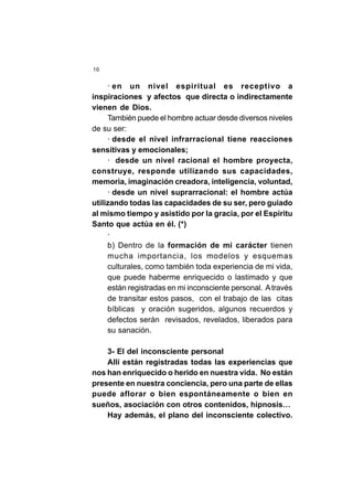 16
· en un nivel espiritual es receptivo a
inspiraciones y afectos que directa o indirectamente
vienen de Dios.
También puede el hombre actuar desde diversos niveles
de su ser:
· desde el nivel infrarracional tiene reacciones
sensitivas y emocionales;
· desde un nivel racional el hombre proyecta,
construye, responde utilizando sus capacidades,
memoria, imaginación creadora, inteligencia, voluntad,
· desde un nivel suprarracional: el hombre actúa
utilizando todas las capacidades de su ser, pero guiado
al mismo tiempo y asistido por la gracia, por el Espíritu
Santo que actúa en él. (*)
·
b) Dentro de la formación de mi carácter tienen
mucha importancia, los modelos y esquemas
culturales, como también toda experiencia de mi vida,
que puede haberme enriquecido o lastimado y que
están registradas en mi inconsciente personal. Através
de transitar estos pasos, con el trabajo de las citas
bíblicas y oración sugeridos, algunos recuerdos y
defectos serán revisados, revelados, liberados para
su sanación.
3- El del inconsciente personal
Allí están registradas todas las experiencias que
nos han enriquecido o herido en nuestra vida. No están
presente en nuestra conciencia, pero una parte de ellas
puede aflorar o bien espontáneamente o bien en
sueños, asociación con otros contenidos, hipnosis…
Hay además, el plano del inconsciente colectivo.
 