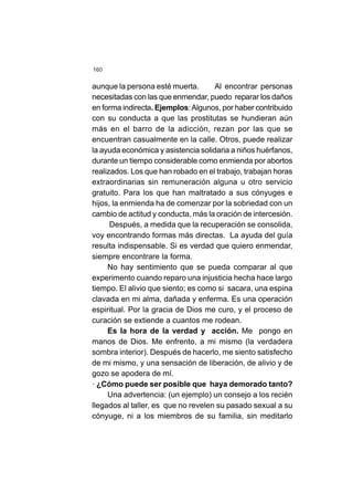 160
aunque la persona esté muerta. Al encontrar personas
necesitadas con las que enmendar, puedo reparar los daños
en forma indirecta. Ejemplos:Algunos, por haber contribuido
con su conducta a que las prostitutas se hundieran aún
más en el barro de la adicción, rezan por las que se
encuentran casualmente en la calle. Otros, puede realizar
la ayuda económica y asistencia solidaria a niños huérfanos,
durante un tiempo considerable como enmienda por abortos
realizados. Los que han robado en el trabajo, trabajan horas
extraordinarias sin remuneración alguna u otro servicio
gratuito. Para los que han maltratado a sus cónyuges e
hijos, la enmienda ha de comenzar por la sobriedad con un
cambio de actitud y conducta, más la oración de intercesión.
Después, a medida que la recuperación se consolida,
voy encontrando formas más directas. La ayuda del guía
resulta indispensable. Si es verdad que quiero enmendar,
siempre encontrare la forma.
No hay sentimiento que se pueda comparar al que
experimento cuando reparo una injusticia hecha hace largo
tiempo. El alivio que siento; es como si sacara, una espina
clavada en mi alma, dañada y enferma. Es una operación
espiritual. Por la gracia de Dios me curo, y el proceso de
curación se extiende a cuantos me rodean.
Es la hora de la verdad y acción. Me pongo en
manos de Dios. Me enfrento, a mi mismo (la verdadera
sombra interior). Después de hacerlo, me siento satisfecho
de mi mismo, y una sensación de liberación, de alivio y de
gozo se apodera de mí.
· ¿Cómo puede ser posible que haya demorado tanto?
Una advertencia: (un ejemplo) un consejo a los recién
llegados al taller, es que no revelen su pasado sexual a su
cónyuge, ni a los miembros de su familia, sin meditarlo
 