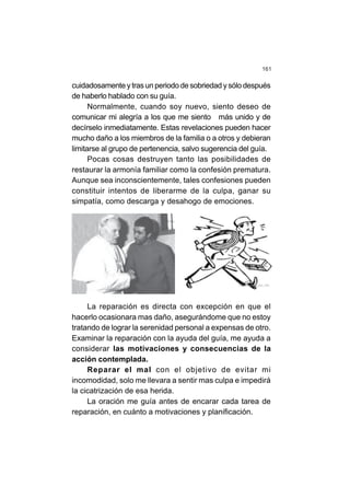 161
cuidadosamente y tras un periodo de sobriedad y sólo después
de haberlo hablado con su guía.
Normalmente, cuando soy nuevo, siento deseo de
comunicar mi alegría a los que me siento más unido y de
decírselo inmediatamente. Estas revelaciones pueden hacer
mucho daño a los miembros de la familia o a otros y debieran
limitarse al grupo de pertenencia, salvo sugerencia del guía.
Pocas cosas destruyen tanto las posibilidades de
restaurar la armonía familiar como la confesión prematura.
Aunque sea inconscientemente, tales confesiones pueden
constituir intentos de liberarme de la culpa, ganar su
simpatía, como descarga y desahogo de emociones.
La reparación es directa con excepción en que el
hacerlo ocasionara mas daño, asegurándome que no estoy
tratando de lograr la serenidad personal a expensas de otro.
Examinar la reparación con la ayuda del guía, me ayuda a
considerar las motivaciones y consecuencias de la
acción contemplada.
Reparar el mal con el objetivo de evitar mi
incomodidad, solo me llevara a sentir mas culpa e impedirá
la cicatrización de esa herida.
La oración me guía antes de encarar cada tarea de
reparación, en cuánto a motivaciones y planificación.
 