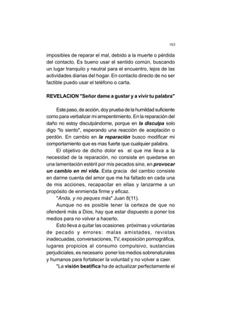 163
imposibles de reparar el mal, debido a la muerte o pérdida
del contacto. Es bueno usar el sentido común, buscando
un lugar tranquilo y neutral para el encuentro, lejos de las
actividades diarias del hogar. En contacto directo de no ser
factible puedo usar el teléfono o carta.
REVELACION "Señor dame a gustar y a vivir tu palabra"
Estepaso,deacción,doypruebadelahumildadsuficiente
como para verbalizar mi arrepentimiento. En la reparación del
daño no estoy disculpándome, porque en la disculpa solo
digo "lo siento", esperando una reacción de aceptación o
perdón. En cambio en la reparación busco modificar mi
comportamiento que es mas fuerte que cualquier palabra.
El objetivo de dicho dolor es el que me lleva a la
necesidad de la reparación, no consiste en quedarse en
una lamentación estéril por mis pecados sino, en provocar
un cambio en mi vida. Esta gracia del cambio consiste
en darme cuenta del amor que me ha faltado en cada una
de mis acciones, recapacitar en ellas y lanzarme a un
propósito de enmienda firme y eficaz.
"Anda, y no peques más" Juan 8(11).
Aunque no es posible tener la certeza de que no
ofenderé más a Dios, hay que estar dispuesto a poner los
medios para no volver a hacerlo.
Esto lleva a quitar las ocasiones próximas y voluntarias
de pecado y errores: malas amistades, revistas
inadecuadas, conversaciones, TV, exposición pornográfica,
lugares propicios al consumo compulsivo, sustancias
perjudiciales, es necesario poner los medios sobrenaturales
y humanos para fortalecer la voluntad y no volver a caer.
"La visión beatifica ha de actualizar perfectamente el
 