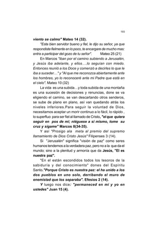 165
viento se calmo" Mateo 14 (32).
"Esta bien servidor bueno y fiel, le dijo su señor, ya que
respondiste fielmente en lo poco, te encargare de mucho mas:
entra a participar del gozo de tu señor". Mateo 25 (21)
En Marcos "iban por el camino subiendo a Jerusalén,
y Jesús iba adelante, y ellos….lo seguían con miedo.
Entonces reunió a los Doce y comenzó a decirles lo que le
iba a suceder…" y "Al que me reconozca abiertamente ante
los hombres, yo lo reconoceré ante mi Padre que está en
el cielo". Mateo 10 (32)
La vida es una subida…y toda subida de una montaña
es una sucesión de decisiones y renuncias, done se va
eligiendo el camino, se van descartando otros senderos,
se sube de plano en plano, así van quedando atrás los
niveles inferiores.Para seguir la voluntad de Dios,
necesitamos aceptar un morir continuo a lo fácil, lo rápido ,
lo superfluo para ser fiel al llamado de Cristo, "el que quiera
seguir en pos de mi; niéguese a si mismo, tome su
cruz y sígame" Marcos 8(34-35).
Y así "Prosigo ala meta al premio del supremo
llamamiento de Dios Cristo Jesús" Filipenses 3 (14).
Si "Jerusalén" significa "visión de paz" como seres
humanos tendemos a la verdadera paz, pero no a la que da el
mundo; sino a la plenitud y armonía que da Jesús, "El es
nuestra paz".
"En el están escondidos todos los tesoros de la
sabiduría y del conocimiento" dones del Espíritu
Santo."Porque Cristo es nuestra paz: el ha unido a los
dos pueblos en uno solo, derribando el muro de
enemistad que los separaba". Efesios 2 (14).
Y luego nos dice: "permaneced en mí y yo en
ustedes" Juan 15 (4).
 