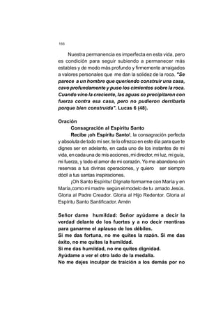166
Nuestra permanencia es imperfecta en esta vida, pero
es condición para seguir subiendo a permanecer más
estables y de modo más profundo y firmemente arraigados
a valores personales que me dan la solidez de la roca. "Se
parece a un hombre que queriendo construir una casa,
cavo profundamente y puso los cimientos sobre la roca.
Cuando vino la creciente, las aguas se precipitaron con
fuerza contra esa casa, pero no pudieron derribarla
porque bien construida". Lucas 6 (48).
Oración
Consagración al Espíritu Santo
Recibe ¡oh Espíritu Santo!, la consagración perfecta
y absoluta de todo mi ser, te lo ofrezco en este día para que te
dignes ser en adelante, en cada uno de los instantes de mi
vida, en cada una de mis acciones, mi director, mi luz, mi guía,
mi fuerza, y todo el amor de mi corazón. Yo me abandono sin
reservas a tus divinas operaciones, y quiero ser siempre
dócil a tus santas inspiraciones.
¡Oh Santo Espíritu! Dígnate formarme con María y en
María,como mi madre según el modelo de tu amado Jesús.
Gloria al Padre Creador. Gloria al Hijo Redentor. Gloria al
Espíritu Santo Santificador. Amén
Señor dame humildad: Señor ayúdame a decir la
verdad delante de los fuertes y a no decir mentiras
para ganarme el aplauso de los débiles.
Si me das fortuna, no me quites la razón. Si me das
éxito, no me quites la humildad.
Si me das humildad, no me quites dignidad.
Ayúdame a ver el otro lado de la medalla.
No me dejes inculpar de traición a los demás por no
 