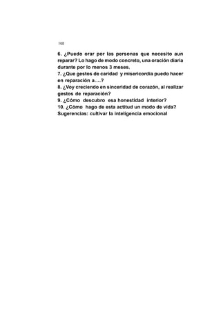 168
6. ¿Puedo orar por las personas que necesito aun
reparar? Lo hago de modo concreto, una oración diaria
durante por lo menos 3 meses.
7. ¿Que gestos de caridad y misericordia puedo hacer
en reparación a….?
8. ¿Voy creciendo en sinceridad de corazón, al realizar
gestos de reparación?
9. ¿Cómo descubro esa honestidad interior?
10. ¿Cómo hago de esta actitud un modo de vida?
Sugerencias: cultivar la inteligencia emocional
 