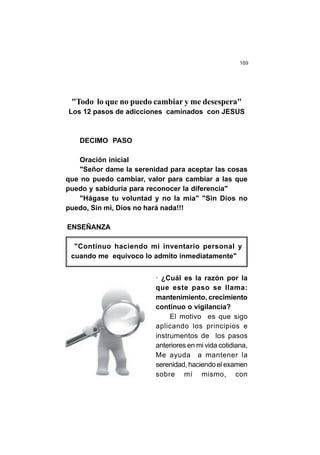 169
"Todo lo que no puedo cambiar y me desespera"
Los 12 pasos de adicciones caminados con JESUS
DECIMO PASO
Oración inicial
"Señor dame la serenidad para aceptar las cosas
que no puedo cambiar, valor para cambiar a las que
puedo y sabiduría para reconocer la diferencia"
"Hágase tu voluntad y no la mía" "Sin Dios no
puedo, Sin mi, Dios no hará nada!!!
ENSEÑANZA
"Continuo haciendo mi inventario personal y
cuando me equivoco lo admito inmediatamente"
· ¿Cuál es la razón por la
que este paso se llama:
mantenimiento, crecimiento
continuo o vigilancia?
El motivo es que sigo
aplicando los principios e
instrumentos de los pasos
anteriores en mi vida cotidiana,
Me ayuda a mantener la
serenidad, haciendo el examen
sobre mí mismo, con
 