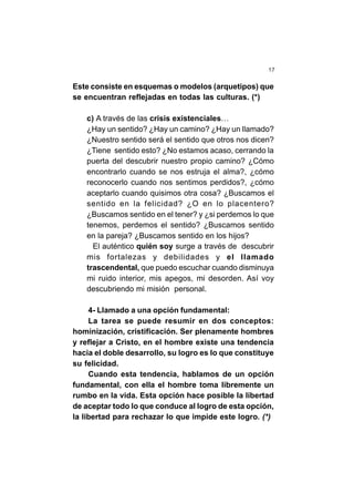 17
Este consiste en esquemas o modelos (arquetipos) que
se encuentran reflejadas en todas las culturas. (*)
c) A través de las crisis existenciales…
¿Hay un sentido? ¿Hay un camino? ¿Hay un llamado?
¿Nuestro sentido será el sentido que otros nos dicen?
¿Tiene sentido esto? ¿No estamos acaso, cerrando la
puerta del descubrir nuestro propio camino? ¿Cómo
encontrarlo cuando se nos estruja el alma?, ¿cómo
reconocerlo cuando nos sentimos perdidos?, ¿cómo
aceptarlo cuando quisimos otra cosa? ¿Buscamos el
sentido en la felicidad? ¿O en lo placentero?
¿Buscamos sentido en el tener? y ¿si perdemos lo que
tenemos, perdemos el sentido? ¿Buscamos sentido
en la pareja? ¿Buscamos sentido en los hijos?
El auténtico quién soy surge a través de descubrir
mis fortalezas y debilidades y el llamado
trascendental, que puedo escuchar cuando disminuya
mi ruido interior, mis apegos, mi desorden. Así voy
descubriendo mi misión personal.
4- Llamado a una opción fundamental:
La tarea se puede resumir en dos conceptos:
hominización, cristificación. Ser plenamente hombres
y reflejar a Cristo, en el hombre existe una tendencia
hacia el doble desarrollo, su logro es lo que constituye
su felicidad.
Cuando esta tendencia, hablamos de un opción
fundamental, con ella el hombre toma libremente un
rumbo en la vida. Esta opción hace posible la libertad
de aceptar todo lo que conduce al logro de esta opción,
la libertad para rechazar lo que impide este logro. (*)
 