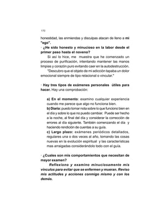 170
honestidad, las enmiendas y disculpas atacan de lleno a mi
"ego".
· ¿He sido honesto y minucioso en la labor desde el
primer paso hasta el noveno?
Si así lo hice, me muestra que he comenzado un
proceso de purificación, intentando mantener las manos
limpias y corazón puro evitando caer en la autodestrucción.
"Descubro que el objeto de mi adicción tapaba un dolor
emocional siempre de tipo relacional o vincular."
· Hay tres tipos de exámenes personales útiles para
hacer. Hay una comprobación:
a) En el momento: examino cualquier experiencia
cuando me parece que algo no funciona bien.
b) Diaria: puedo tomar nota sobre lo que funciono bien en
el día y sobre lo que no puedo cambiar. Puede ser hecho
a la noche, al final del día y considerar la corrección de
errores al día siguiente. También comenzando el día y
haciendo rendición de cuentas a su guía.
c) Largo plazo: exámenes periódicos detallados,
regulares una o dos veces al año, tomando las cosas
nuevas en la evolución espiritual y las características
mas arraigadas considerándolo todo con el guía.
· ¿Cuales son mis comportamientos que necesitan de
mayor examen?
Reflexiono y examino minuciosamente mis
vínculos para evitar que se enfermen y mueran. Reviso
mis actitudes y acciones conmigo mismo y con los
demás.
 