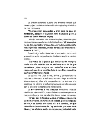 178
La oración autentica suscita una ardiente caridad que
me empuja a colaborar en la misión de la iglesia y al servicio
de mis hermanos.
"Permanezcan despiertos y oren para no caer en
tentación, porque el espíritu esta dispuesto pero la
carne es débil" Marcos 14(38)
Intento mantener mis manos limpias y corazón puro
para no caer en conductas autodestructivas. "Si se enojan,
no se dejen arrastrar al pecado ni permitan que la noche
los sorprenda enojados, dando así ocasión al demonio"
Efesios 4 (26-27)
Cuando algo no funciona bien, me examino, reconozco
y reacciono, esta comprobación diaria me ayuda al cambio
interior.
"En virtud de la gracia que me fue dada, le digo a
cada uno de ustedes no se estimen mas de lo que
conviene, pero tengan por ustedes una estima
razonable según la medida de la fe que Dios repartió a
cada uno" Romanos 12(3)
La gracia de Dios sana, eleva y perfecciona la
naturaleza humana, el esfuerzo humano llega a su límite
sino se apoya y abre a la trascendencia. La apertura a lo
espiritual no elimina el esfuerzo humano pero lo potencia
con la sinergia extraordinaria de la gracia.
La Fe concede a los vínculos humanos nuevas
realidades: nueva visión, nueva fortaleza, nueva esperanza,
nueva confianza, paz para la vida diaria, nueva comunión.
"El que oye la Palabra y no la practica, se parece a
un hombre que se mira en un espejo, pero enseguida
se va y se olvida de cómo es. En cambio, el que
considera atentamente la Ley perfecta que nos hace
libres, y se aficiona a ella, no como un oyente distraído,
 