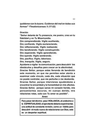 181
quédense con lo bueno. Cuídense del mal en todas sus
formas" 1Tesalonicenses 5 (17-22)
Oración
"Señor delante de Tu presencia, me postro, creo en tu
fidelidad y en Tu Misericordia.
Oro comprendiendo. Vigilo auxiliando.
Oro confiando. Vigilo esclareciendo.
Oro reflexionando. Vigilo realizando
Oro bendiciendo. Vigilo construyendo.
Oro esperando. Vigilo aprendiendo.
Oro oyendo. Vigilo sembrando.
Oro, pacífico. Vigilo, laborioso.
Oro, tranquilo. Vigilo, seguro.
Ayúdame a vigilar la comunicación, para descubrir los
obstáculos y desafíos para crecer en la afectividad.
Gracias Señor, porque estas llenando de bendición
este momento, en que me permites estar atento a
examinar cada vínculo, cada día, cada situación que
no puedo controlar, que me perturba o me desborda.
Gracias Señor, porque intervienes ayudándome a
encontrar la sinceridad y la honestidad en mis afectos.
Gracias Señor, porque sanas mi corazón herido, mis
pensamientos oscuros, mi cuerpo dolido, mis
relaciones rotas, solo con Tu amor es posible".
Amen
Para pasar del décimo paso VIGILANCIA, al undécimo a
la ESPIRITUALIDAD,elejercitantedeberíaexperimentar,
una actitud de constante revisión, como un hábito para
descubrir el modo nuevo de relacionarse con Dios, este
es un despertar espiritual.
 