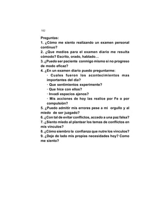 182
Preguntas:
1. ¿Cómo me siento realizando un examen personal
continuo?
2. ¿Que medios para el examen diario me resulta
cómodo? Escrito, orado, hablado…
3. ¿Puedo ser paciente conmigo mismo si no progreso
de modo eficaz?
4. ¿En un examen diario puedo preguntarme:
· Cuales fueron los acontecimientos mas
importantes del día?
· Que sentimientos experimente?
· Que hice con ellos?
· Invadí espacios ajenos?
· Mis acciones de hoy las realice por Fe o por
compulsión?
5. ¿Puedo admitir mis errores pese a mi orgullo y al
miedo de ser juzgado?
6. ¿Con tal de evitar conflictos, accedo a una paz falsa?
7. ¿Siento miedo al plantear los temas de conflictos en
mis vínculos?
8. ¿Cómo siembro la confianza que nutre los vínculos?
9. ¿Deje de lado mis propias necesidades hoy? Como
me siento?
 