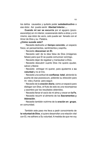 185
los daños causados y quitarle poder autodestructivo a
ese dolor. Así puedo sentir libertad interior….
Cuando mi ser se escurría por el agujero (pozo-
escondrijo) en mi interior, ocasionando daño a otros y a mi
mismo; ese dolor de vacío, solo puede ser llenado con el
Amor de Dios y su Palabra.
¿Cómo sucede esto?
· Necesito dedicarle un tiempo concreto, un espacio
físico, en pensamientos, sentimientos y espíritu.
· Necesito descansar en El.
· Necesito salir de la idea falsa de Dios (imágenes
falsas) para que El se pueda comunicar conmigo.
· Necesito dejar de regatear y manipulear a Dios.
· Necesito descubrir cuanto Dios me quiere ayudar,
salvar y liberar.
· Necesito entregar mi querer, para ajustarme a su
voluntad y no al mío.
· Necesito una actitud de confianza total, abriendo la
puerta de ese pozooscuro, pidiendo su dirección para
mi vida y fuerza para seguir.
· Necesito de la oración diaria, como un espacio para
dialogar con Dios, el fruto de esto es una recompensa
y asombro por los resultados obtenidos.
· Necesito llenar el vacío de mi alma y crecer en la Fe.
· Necesito recurrir al alimento de los Sacramentos y
Adoración.
· Necesito también nutrirme de la oración en grupo,
en comunidad.
También este paso me lleva a pedir conocimiento de
la voluntad de Dios, si quiero desarrollar una relación vital
con El, me adhiero a Su voluntad. A medida de que me voy
 