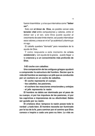 19
fueron trasmitidos y a los que internalice como "deber
ser".
Solo con el Amor de Dios, es posible vencer esta
tensión vital entre compulsiones y valores, entre el
deber ser y el ser, solo Dios puede ayudar al
crecimiento de este límite interior, así puedo internalizar
esos valores y crece en mí el "yo auténtico"y disminuye
mi ego.
El caballo quedara "domado" pero necesitare de la
ayuda de Dios.
Y como respuesta a este momento de crisis
existencial y con ayuda de la gracia, puedo llegar a
la creencia y a un conocimiento más profundo de
Dios.
5-El coche con caballos:
Una comparación de los antiguos griegos ayudará
a comprender la estructura del hombre. Decían que la
vida del hombre se asemeja a un jefe que es conducido
por un cochero en un coche de caballos.
· El coche representa el cuerpo;
· los caballos, las pasiones,
· el cochero las reacciones emocionales y antojos
· el jefe representa la razón
El hombre no debía ser dominado por el peso de
su cuerpo, ni por los impulsos de las pasiones, ni por
los caprichos o impresiones de su afectividad. Debía
ser guiado por su razón.
El cristiano dice: tampoco la razón posee toda la
verdad y todo bien. El hombre necesita ser iluminado
por la luz de la fe, para caminar por el camino que Dios
conoce e inspira a cada uno para su bien. La vida es
 