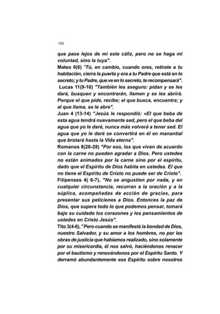 190
que pase lejos de mí este cáliz, pero no se haga mi
voluntad, sino la tuya".
Mateo 6(6) "Tú, en cambio, cuando ores, retírate a tu
habitación, cierra la puerta y ora a tu Padre que está en lo
secreto;ytuPadre,queveenlosecreto,terecompensará".
Lucas 11(9-10) "También les aseguro: pidan y se les
dará, busquen y encontrarán, llamen y se les abrirá.
Porque el que pide, recibe; el que busca, encuentra; y
al que llama, se le abre".
Juan 4 (13-14) "Jesús le respondió: «El que beba de
esta agua tendrá nuevamente sed, pero el que beba del
agua que yo le daré, nunca más volverá a tener sed. El
agua que yo le daré se convertirá en él en manantial
que brotará hasta la Vida eterna".
Romanos 8(26-28) "Por eso, los que viven de acuerdo
con la carne no pueden agradar a Dios. Pero ustedes
no están animados por la carne sino por el espíritu,
dado que el Espíritu de Dios habita en ustedes. El que
no tiene el Espíritu de Cristo no puede ser de Cristo".
Filipenses 4( 6-7), "No se angustien por nada, y en
cualquier circunstancia, recurran a la oración y a la
súplica, acompañadas de acción de gracias, para
presentar sus peticiones a Dios. Entonces la paz de
Dios, que supera todo lo que podemos pensar, tomará
bajo su cuidado los corazones y los pensamientos de
ustedes en Cristo Jesús".
Tito 3(4-6), "Pero cuando se manifestó la bondad de Dios,
nuestro Salvador, y su amor a los hombres, no por las
obras de justicia que habíamos realizado, sino solamente
por su misericordia, él nos salvó, haciéndonos renacer
por el bautismo y renovándonos por el Espíritu Santo. Y
derramó abundantemente ese Espíritu sobre nosotros
 