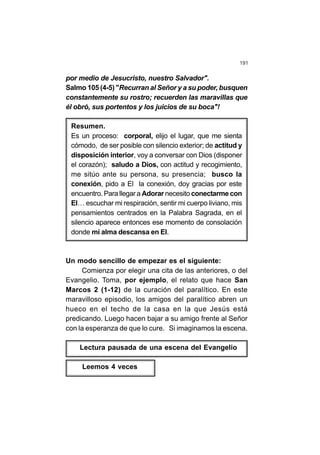 191
por medio de Jesucristo, nuestro Salvador".
Salmo 105 (4-5) "Recurran al Señor y a su poder, busquen
constantemente su rostro; recuerden las maravillas que
él obró, sus portentos y los juicios de su boca"!
Resumen.
Es un proceso: corporal, elijo el lugar, que me sienta
cómodo, de ser posible con silencio exterior; de actitud y
disposición interior, voy a conversar con Dios (disponer
el corazón); saludo a Dios, con actitud y recogimiento,
me sitúo ante su persona, su presencia; busco la
conexión, pido a El la conexión, doy gracias por este
encuentro. Para llegar a Adorar necesito conectarme con
El… escuchar mi respiración, sentir mi cuerpo liviano, mis
pensamientos centrados en la Palabra Sagrada, en el
silencio aparece entonces ese momento de consolación
donde mi alma descansa en El.
Un modo sencillo de empezar es el siguiente:
Comienza por elegir una cita de las anteriores, o del
Evangelio. Toma, por ejemplo, el relato que hace San
Marcos 2 (1-12) de la curación del paralítico. En este
maravilloso episodio, los amigos del paralítico abren un
hueco en el techo de la casa en la que Jesús está
predicando. Luego hacen bajar a su amigo frente al Señor
con la esperanza de que lo cure. Si imaginamos la escena.
Lectura pausada de una escena del Evangelio
Leemos 4 veces
 