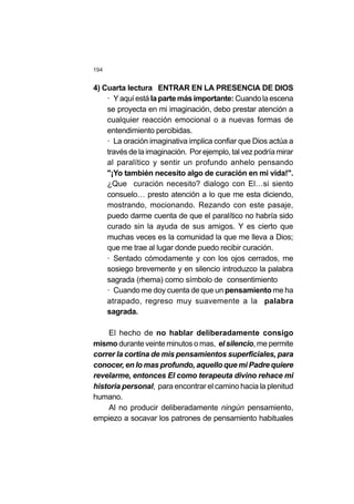 194
4) Cuarta lectura ENTRAR EN LA PRESENCIA DE DIOS
· Yaquíestá lapartemásimportante: Cuandolaescena
se proyecta en mi imaginación, debo prestar atención a
cualquier reacción emocional o a nuevas formas de
entendimiento percibidas.
· La oración imaginativa implica confiar que Dios actúa a
través de la imaginación. Por ejemplo, tal vez podría mirar
al paralítico y sentir un profundo anhelo pensando
"¡Yo también necesito algo de curación en mi vida!".
¿Que curación necesito? dialogo con El…si siento
consuelo… presto atención a lo que me esta diciendo,
mostrando, mocionando. Rezando con este pasaje,
puedo darme cuenta de que el paralítico no habría sido
curado sin la ayuda de sus amigos. Y es cierto que
muchas veces es la comunidad la que me lleva a Dios;
que me trae al lugar donde puedo recibir curación.
· Sentado cómodamente y con los ojos cerrados, me
sosiego brevemente y en silencio introduzco la palabra
sagrada (rhema) como símbolo de consentimiento
· Cuando me doy cuenta de que un pensamiento me ha
atrapado, regreso muy suavemente a la palabra
sagrada.
El hecho de no hablar deliberadamente consigo
mismo durante veinte minutos o mas, el silencio, me permite
correr la cortina de mis pensamientos superficiales, para
conocer, en lo mas profundo, aquello que mi Padre quiere
revelarme, entonces El como terapeuta divino rehace mi
historia personal, para encontrar el camino hacia la plenitud
humano.
Al no producir deliberadamente ningún pensamiento,
empiezo a socavar los patrones de pensamiento habituales
 