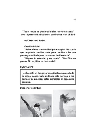 197
"Todo lo que no puedo cambiar y me desespera"
Los 12 pasos de adicciones caminados con JESUS
DUODECIMO PASO
Oración inicial
"Señor dame la serenidad para aceptar las cosas
que no puedo cambiar, valor para cambiar a las que
puedo y sabiduría para reconocer la diferencia"
"Hágase tu voluntad y no la mía" "Sin Dios no
puedo, Sin mi, Dios no hará nada!!!
ENSEÑANZA
He obtenido un despertar espiritual como resultado
de estos pasos, trato de llevar este mensaje a los
demas y de practicar estos principios en todos mis
asuntos.
Despertar espiritual
 