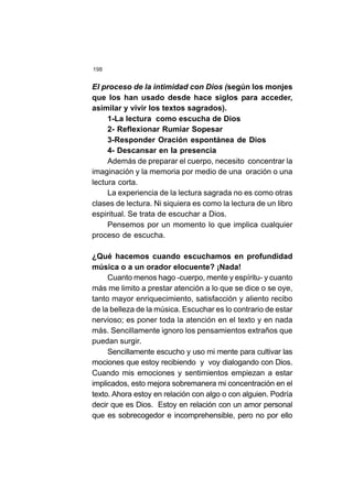 198
El proceso de la intimidad con Dios (según los monjes
que los han usado desde hace siglos para acceder,
asimilar y vivir los textos sagrados).
1-La lectura como escucha de Dios
2- Reflexionar Rumiar Sopesar
3-Responder Oración espontánea de Dios
4- Descansar en la presencia
Además de preparar el cuerpo, necesito concentrar la
imaginación y la memoria por medio de una oración o una
lectura corta.
La experiencia de la lectura sagrada no es como otras
clases de lectura. Ni siquiera es como la lectura de un libro
espiritual. Se trata de escuchar a Dios.
Pensemos por un momento lo que implica cualquier
proceso de escucha.
¿Qué hacemos cuando escuchamos en profundidad
música o a un orador elocuente? ¡Nada!
Cuanto menos hago -cuerpo, mente y espíritu- y cuanto
más me limito a prestar atención a lo que se dice o se oye,
tanto mayor enriquecimiento, satisfacción y aliento recibo
de la belleza de la música. Escuchar es lo contrario de estar
nervioso; es poner toda la atención en el texto y en nada
más. Sencillamente ignoro los pensamientos extraños que
puedan surgir.
Sencillamente escucho y uso mi mente para cultivar las
mociones que estoy recibiendo y voy dialogando con Dios.
Cuando mis emociones y sentimientos empiezan a estar
implicados, esto mejora sobremanera mi concentración en el
texto. Ahora estoy en relación con algo o con alguien. Podría
decir que es Dios. Estoy en relación con un amor personal
que es sobrecogedor e incomprehensible, pero no por ello
 
