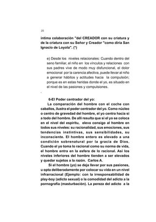 20
íntima colaboración "del CREADOR con su criatura y
de la criatura con su Señor y Creador "como diría San
Ignacio de Loyola". (*)
e) Desde los niveles relacionales: Cuando dentro del
seno familiar, el niño en los vínculos y relaciones con
sus padres vive de modo muy disfuncional, el dolor
emocional por la carencia afectiva, puede llevar al niño
a generar hábitos y actitudes hacia la compulsión;
porque es en estas heridas donde el yo, es situado en
el nivel de las pasiones y compulsiones.
.
6-El Poder centrador del yo:
La comparación del hombre con el coche con
caballos, ilustra el poder centrador del yo. Como núcleo
o centro de gravedad del hombre, el yo centra hacia si
a todo del hombre. De allí resulta que si el yo se coloca
en el nivel del espíritu, eleva consigo al hombre en
todos sus niveles: su racionalidad, sus emociones, sus
tendencias instintivas, sus sensibilidades, su
inconsciente. El hombre entero es elevado a una
condición sobrenatural por la gracia de Dios.
Cuando el yo toma lo racional como su norma de vida,
el hombre entra en la esfera de lo racional. Así los
niveles inferiores del hombre tienden a ser elevados
y quedar sujetos a la razón. Carlos A.
Si el hombre (yo) se deja llevar por sus pasiones,
u opta deliberadamente por colocar su vida en un nivel
infrarracional (Ejemplo: con la irresponsabilidad de
play-boy (adicto sexual) o la comodidad del adicto a la
pornografía (masturbación). La pereza del adicto a la
 