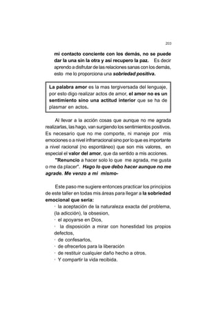 203
mi contacto conciente con los demás, no se puede
dar la una sin la otra y así recupero la paz. Es decir
aprendo a disfrutar de las relaciones sanas con los demás,
esto me lo proporciona una sobriedad positiva.
La palabra amor es la mas tergiversada del lenguaje,
por esto digo realizar actos de amor, el amor no es un
sentimiento sino una actitud interior que se ha de
plasmar en actos.
Al llevar a la acción cosas que aunque no me agrada
realizarlas, las hago, van surgiendo los sentimientos positivos.
Es necesario que no me comporte, ni maneje por mis
emociones o a nivel infrarracional sino por lo que es importante
a nivel racional (no espontáneo) que son mis valores, en
especial el valor del amor, que da sentido a mis acciones.
"Renuncio a hacer solo lo que me agrada, me gusta
o me da placer". Hago lo que debo hacer aunque no me
agrade. Me venzo a mi mismo-
Este paso me sugiere entonces practicar los principios
de este taller en todas mis áreas para llegar a la sobriedad
emocional que seria:
· la aceptación de la naturaleza exacta del problema,
(la adicción), la obsesion,
· el apoyarse en Dios,
· la disposición a mirar con honestidad los propios
defectos,
· de confesarlos,
· de ofrecerlos para la liberación
· de restituir cualquier daño hecho a otros.
· Y compartir la vida recibida.
 
