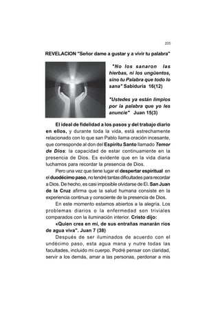 205
REVELACION "Señor dame a gustar y a vivir tu palabra"
"No los sanaron las
hierbas, ni los ungüentos,
sino tu Palabra que todo lo
sana" Sabiduría 16(12)
"Ustedes ya están limpios
por la palabra que yo les
anuncie" Juan 15(3)
El ideal de fidelidad a los pasos y del trabajo diario
en ellos, y durante toda la vida, está estrechamente
relacionado con lo que san Pablo llama oración incesante,
que corresponde al don del Espíritu Santo llamado Temor
de Dios: la capacidad de estar continuamente en la
presencia de Dios. Es evidente que en la vida diaria
luchamos para recordar la presencia de Dios.
Pero una vez que tiene lugar el despertar espiritual en
el duodécimopaso,notendrétantasdificultadespararecordar
a Dios. De hecho, es casi imposible olvidarse de El. San Juan
de la Cruz afirma que la salud humana consiste en la
experiencia continua y consciente de la presencia de Dios.
En este momento estamos abiertos a la alegría. Los
problemas diarios o la enfermedad son triviales
comparados con la iluminación interior. Cristo dijo:
«Quien crea en mí, de sus entrañas manarán ríos
de agua viva". Juan 7 (38)
Después de ser iluminados de acuerdo con el
undécimo paso, esta agua mana y nutre todas las
facultades, incluido mi cuerpo. Podré pensar con claridad,
servir a los demás, amar a las personas, perdonar a mis
 