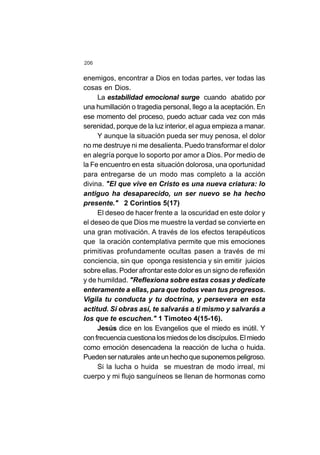 206
enemigos, encontrar a Dios en todas partes, ver todas las
cosas en Dios.
La estabilidad emocional surge cuando abatido por
una humillación o tragedia personal, llego a la aceptación. En
ese momento del proceso, puedo actuar cada vez con más
serenidad, porque de la luz interior, el agua empieza a manar.
Y aunque la situación pueda ser muy penosa, el dolor
no me destruye ni me desalienta. Puedo transformar el dolor
en alegría porque lo soporto por amor a Dios. Por medio de
la Fe encuentro en esta situación dolorosa, una oportunidad
para entregarse de un modo mas completo a la acción
divina. "El que vive en Cristo es una nueva criatura: lo
antiguo ha desaparecido, un ser nuevo se ha hecho
presente." 2 Corintios 5(17)
El deseo de hacer frente a la oscuridad en este dolor y
el deseo de que Dios me muestre la verdad se convierte en
una gran motivación. A través de los efectos terapéuticos
que la oración contemplativa permite que mis emociones
primitivas profundamente ocultas pasen a través de mi
conciencia, sin que oponga resistencia y sin emitir juicios
sobre ellas. Poder afrontar este dolor es un signo de reflexión
y de humildad. "Reflexiona sobre estas cosas y dedícate
enteramente a ellas, para que todos vean tus progresos.
Vigila tu conducta y tu doctrina, y persevera en esta
actitud. Si obras así, te salvarás a ti mismo y salvarás a
los que te escuchen." 1 Timoteo 4(15-16).
Jesús dice en los Evangelios que el miedo es inútil. Y
confrecuenciacuestionalosmiedosdelosdiscípulos.Elmiedo
como emoción desencadena la reacción de lucha o huida.
Puedensernaturales anteunhechoquesuponemospeligroso.
Si la lucha o huida se muestran de modo irreal, mi
cuerpo y mi flujo sanguíneos se llenan de hormonas como
 