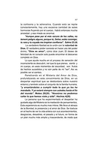 207
la cortisona y la adrenalina. Cuando esto se repite
constantemente, hay una excesiva cantidad de estas
hormonas fluyendo por el cuerpo., habrá entonces mucha
ansiedad y ese miedo es anormal.
"Aunque pase por el más oscuro de los valles, no
temeré peligro alguno, porque tú, Señor, estás conmigo;
tu vara y tu cayado me inspiran confianza". Salmo 23 (4)
La verdadera libertad es la unión con la voluntad de
Dios. El verdadero poder consiste en hacer uso del poder
divino, "Dios es amor", como dice Juan. El deseo de
felicidad de mi corazón solo puede encontrar el descanso
completo en Dios.
Lo que ayuda mucho en el proceso de sanación del
inconsciente es descubrir, ver que lo que pienso, siento y
mi cuerpo, en esos momentos de oscuridad, son frutos
de hechos sucedidos y no son parte de mi "ser". Así es
posible ver el cambio.
Penetrando en el Misterio del Amor de Dios,
profundizando en este conocimiento de Dios, en un
despertar espiritual que se desbordara sobre nuestro
entorno y también sobre el conjunto de la familia humana.
"y enseñándoles a cumplir todo lo que yo les he
mandado. Y yo estaré siempre con ustedes hasta el fin
del mundo". Mateo 28(20). "Nosotros no podemos
callar lo que hemos visto y oído". Hechos 4(20)
La persona que ha experimentado el despertar ha
gustado algo del Misterio sin la mediación de pensamientos.
Esta experiencia es mucho mas intima. Me lleva al abrazo
de la Bondad, la presencia y el amor de Dios. Se traduce
en el hecho de ver la vida entera con sus acontecimientos,
desgracias, desastres, el pasado y el futuro, en forma de
un plan mucho más amplio y trascendente, de modo que
 
