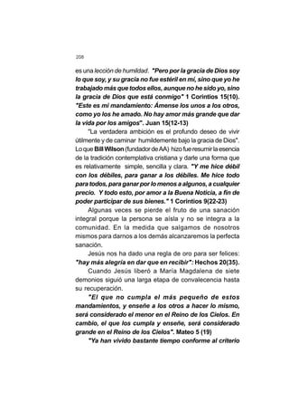 208
es unalección de humildad. "Pero por la gracia de Dios soy
lo que soy, y su gracia no fue estéril en mí, sino que yo he
trabajado más que todos ellos, aunque no he sido yo, sino
la gracia de Dios que está conmigo" 1 Corintios 15(10).
"Este es mi mandamiento: Ámense los unos a los otros,
como yo los he amado. No hay amor más grande que dar
la vida por los amigos". Juan 15(12-13)
"La verdadera ambición es el profundo deseo de vivir
útilmente y de caminar humildemente bajo la gracia de Dios".
Loque BillWilson(fundadordeAA) hizofueresumirlaesencia
de la tradición contemplativa cristiana y darle una forma que
es relativamente simple, sencilla y clara. "Y me hice débil
con los débiles, para ganar a los débiles. Me hice todo
para todos, para ganar por lo menos a algunos, a cualquier
precio. Y todo esto, por amor a la Buena Noticia, a fin de
poder participar de sus bienes." 1 Corintios 9(22-23)
Algunas veces se pierde el fruto de una sanación
integral porque la persona se aísla y no se integra a la
comunidad. En la medida que salgamos de nosotros
mismos para darnos a los demás alcanzaremos la perfecta
sanación.
Jesús nos ha dado una regla de oro para ser felices:
"hay más alegría en dar que en recibir": Hechos 20(35).
Cuando Jesús liberó a María Magdalena de siete
demonios siguió una larga etapa de convalecencia hasta
su recuperación.
"El que no cumpla el más pequeño de estos
mandamientos, y enseñe a los otros a hacer lo mismo,
será considerado el menor en el Reino de los Cielos. En
cambio, el que los cumpla y enseñe, será considerado
grande en el Reino de los Cielos". Mateo 5 (19)
"Ya han vivido bastante tiempo conforme al criterio
 