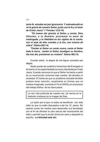 210
tenía fe, actuaba así por ignorancia. Y sobreabundó en
mí la gracia de nuestro Señor, junto con la fe y el amor
de Cristo Jesús".1 Timoteo 1(12-14)
"Es bueno dar gracias al Señor, y cantar, Dios
Altísimo, a tu Nombre; proclamar tu amor de
madrugada, y tu fidelidad en las vigilias de la noche,
con el arpa de diez cuerdas y la lira, con música de
cítara". Salmo 92(1-4)
"Canten al Señor un canto nuevo, cante al Señor
toda la tierra; canten al Señor, bendigan su Nombre,
día tras día, proclamen su victoria". Salmo 96(1-2)
Cuando siento la alegría de mis logros comparto esa
alegría.
Nadie puede ser auténtico transmisor del Evangelio si
él mismo no ha experimentado la nueva vida traída por Cristo
Jesús. Cuando comunico lo que el Señor ha hecho a partir
de su resurrección entonces todo cambia. Se aliviaba mi
ansiedad. El hecho de que un problema insoluble también
pudiera tener solución, usualmente en formas que no
hubiera imaginado, aumenta mi Fe en DIOS y en el proceso
del trabajo bíblico de los doce pasos.
La raíz más profunda de nuestro ser, (al menos en la
tradición cristiana) es la imagen de Dios.
La razón por la que no todos se benefician con este
taller es que no están dispuestos a dar los 12 pasos. No
quieren poner los medios para desarrollar sus facultades
con el fin de afrontar la cara oscura del inconsciente del
dolor y permitir que la acción divina los sane y despierte el
espíritu. La felicidad está ahí.
 