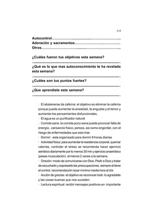 215
Autocontrol………………...................……………………..
Adoración y sacramentos…………………….……………
Otros…………………………..........………………………...
¿Cuáles fueron tus objetivos esta semana?
…
…
…
…
…
…
…
…
…
…
…
…
…
…
…
…
…
…
…
…
…
…
…
…
…
…
…
…
…
…
…
…
…
…
…
…
…
…
…
…
…
…
…
…
…
…
…
…
…
…
…
…
…
…
…
…
…
…
…
…
…
…
…
…
¿Qué es lo que mas autoconocimiento te ha revelado
esta semana?
…
…
…
…
…
…
…
…
…
…
…
…
…
…
…
…
…
…
…
…
…
…
…
…
…
…
…
…
…
…
…
…
…
…
…
…
…
…
…
…
…
…
…
…
…
…
…
…
…
…
…
…
…
…
…
…
…
…
…
…
…
…
…
…
¿Cuáles son tus puntos fuertes?
…
…
…
…
…
…
…
…
…
…
…
…
…
…
…
…
…
…
…
…
…
…
…
…
…
…
…
…
…
…
…
…
…
…
…
…
…
…
…
…
…
…
…
…
…
…
…
…
…
…
…
…
…
…
…
…
…
…
…
…
…
…
…
…
¿Que aprendiste esta semana?
…
…
…
…
…
…
…
…
…
…
…
…
…
…
…
…
…
…
…
…
…
…
…
…
…
…
…
…
…
…
…
…
…
…
…
…
…
…
…
…
…
…
…
…
…
…
…
…
…
…
…
…
…
…
…
…
…
…
…
…
…
…
…
…
· El abstenerse da cafeína: el objetivo es eliminar la cafeína
porque puede aumentar la ansiedad, la angustia y el temor y
aumentar los pensamientos disfuncionales.
· El agua es un purificador natural
· Comida sana: la comida poco sana puede provocar falta de
energía , cansancio físico, pereza, asi como engordar, con el
riesgo de enfermedades que esto trae
· Dormir: esta organizado para dormir 8 horas diarias
· Actividad física: para aumentar la resistencia corporal, quemar
calorías, controlar el stress se recomienda hacer ejercicio
aeróbicodiariamente por lo menos 30 min y ejercicio anaeróbico
(pesas musculación) al menos 2 veces a la semana.
· Oración: modo de comunicarse con Dios. Pedir a Dios y tratar
de escucharlo y expresarle las preocupaciones, siempre el tiene
el control. recomendación rezar mínimo media hora al día
· Acción de gracias: el objetivo es reconocer todo lo agradable
y las cosas buenas que nos suceden.
· Lectura espiritual: recibir mensajes positivos en importante
 