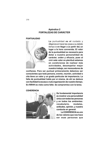 218
Apéndice 2
FORTALEZAS DE CARÁCTER
PUNTUALIDAD
La puntualidad es el cuidado y
diligencia en hacer las cosas a su debido
tiempo o en llegar a (o partir de) un
lugar a la hora convenida. El valor
de la puntualidad es necesario para
dotar a nuestra personalidad de
carácter, orden y eficacia, pues al
vivir este valor en plenitud estamos
en condiciones de realizar más
actividades, desempeñar mejor
nuestro trabajo, ser merecedores de
confianza. Para ser puntual primeramente debemos ser
conscientes que toda persona, evento, reunión, actividad o
cita tiene un valor y un grado particular de importancia. La
falta de puntualidad habla por sí misma, de ahí se deduce
con facilidad la escasa o nula organización de nuestro tiempo.
En RRHH es visto como falta de compromiso con la tarea.
COHERENCIA
De fundamental importancia
es mostrar una personalidad
única con todas las personas
y en todos los ambientes:
vocabulario, modales,
actitudes, opinión, y nuestra
conducta en general.
La COHERENCIA es uno
de los valores que nos hace
ser esas personas que
 