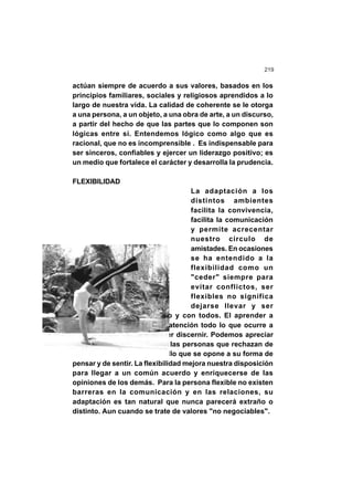 219
actúan siempre de acuerdo a sus valores, basados en los
principios familiares, sociales y religiosos aprendidos a lo
largo de nuestra vida. La calidad de coherente se le otorga
a una persona, a un objeto, a una obra de arte, a un discurso,
a partir del hecho de que las partes que lo componen son
lógicas entre sí. Entendemos lógico como algo que es
racional, que no es incomprensible . Es indispensable para
ser sinceros, confiables y ejercer un liderazgo positivo; es
un medio que fortalece el carácter y desarrolla la prudencia.
FLEXIBILIDAD
La adaptación a los
distintos ambientes
facilita la convivencia,
facilita la comunicación
y permite acrecentar
nuestro círculo de
amistades. En ocasiones
se ha entendido a la
flexibilidad como un
"ceder" siempre para
evitar conflictos, ser
flexibles no significa
dejarse llevar y ser
condescendientes con todo y con todos. El aprender a
escuchar y a observar con atención todo lo que ocurre a
nuestro alrededor para poder discernir. Podemos apreciar
una actitud poco flexible en las personas que rechazan de
forma automática todo aquello que se opone a su forma de
pensar y de sentir. La flexibilidad mejora nuestra disposición
para llegar a un común acuerdo y enriquecerse de las
opiniones de los demás. Para la persona flexible no existen
barreras en la comunicación y en las relaciones, su
adaptación es tan natural que nunca parecerá extraño o
distinto. Aun cuando se trate de valores "no negociables".
 