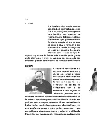 220
ALEGRIA
La alegría es algo simple, pero no
sencillo. Está en directa proporción
con el valor del agradecimiento puesto
que implica una postura de
reconocimiento de bienes recibidos
por nosotros o por quienes amamos.
Es simple apreciar si una persona
es alegre o no, y la forma en la que
ilumina a los demás. La alegría es
un gozo del espíritu. La alegría
produce sensaciones de agrado,
esperanza y estima. La fuente más profunda y más grande
de la alegría es el amor, no requiere ser expresada con
euforia ni grandes sensaciones, es producto de la armonía
BONDAD
La bondad perfecciona a la
persona porque sabe dar y
darse sin temor a verse
defraudado, transmitiendo
aliento y entusiasmo a quienes
lo rodean. En ocasiones el
concepto de bondad es
confundido con el de
debilidad. A nadie le gusta ser
"el buenito", de quien todo el
mundo se aprovecha. Bondad es exactamente lo contrario, es
la fortaleza que tiene quien sabe controlar su carácter, sus
pasiones y sus arranques para convertirlos enmansedumbre.
La bondad es una inclinación natural a hacer el bien, con
una profunda comprensión de las personas y sus
necesidades, siempre paciente y con ánimo equilibrado.
Este valor, por consiguiente, desarrolla en cada persona
 
