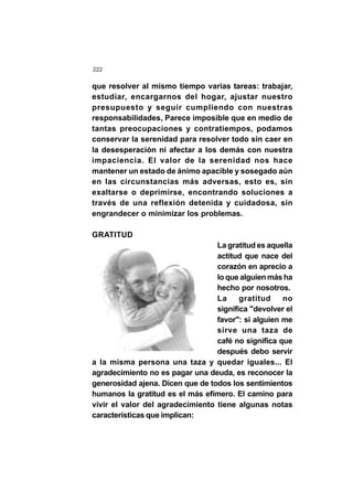 222
que resolver al mismo tiempo varias tareas: trabajar,
estudiar, encargarnos del hogar, ajustar nuestro
presupuesto y seguir cumpliendo con nuestras
responsabilidades, Parece imposible que en medio de
tantas preocupaciones y contratiempos, podamos
conservar la serenidad para resolver todo sin caer en
la desesperación ni afectar a los demás con nuestra
impaciencia. El valor de la serenidad nos hace
mantener un estado de ánimo apacible y sosegado aún
en las circunstancias más adversas, esto es, sin
exaltarse o deprimirse, encontrando soluciones a
través de una reflexión detenida y cuidadosa, sin
engrandecer o minimizar los problemas.
GRATITUD
La gratitud es aquella
actitud que nace del
corazón en aprecio a
lo que alguien más ha
hecho por nosotros.
La gratitud no
significa "devolver el
favor": si alguien me
sirve una taza de
café no significa que
después debo servir
a la misma persona una taza y quedar iguales... El
agradecimiento no es pagar una deuda, es reconocer la
generosidad ajena. Dicen que de todos los sentimientos
humanos la gratitud es el más efímero. El camino para
vivir el valor del agradecimiento tiene algunas notas
características que implican:
 